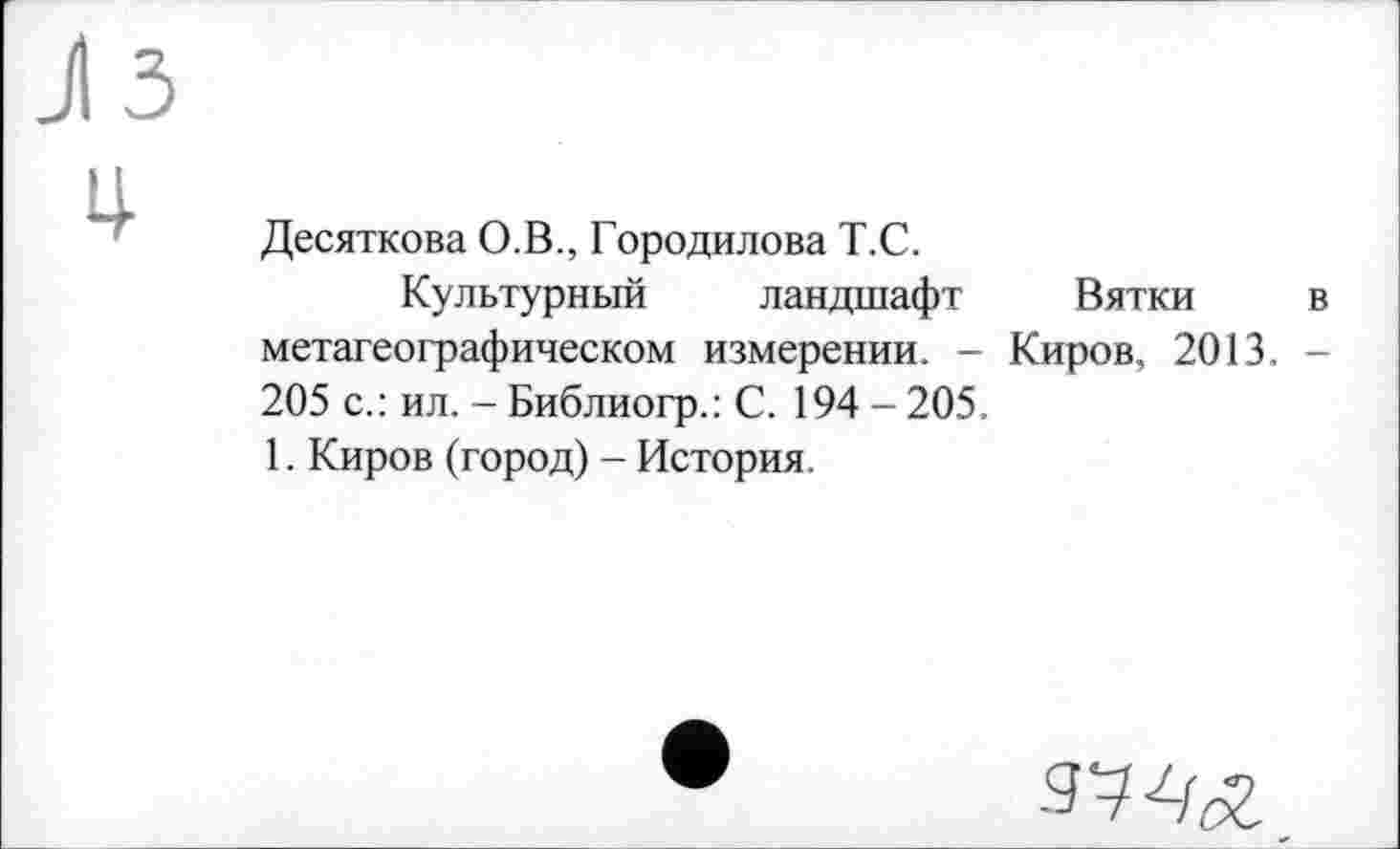 ﻿JI3 ц-
Десяткова О.В., Городилова Т.С.
Культурный ландшафт Вятки в метагеографическом измерении. - Киров, 2013. -205 с.: ил. - Библиогр.: С. 194 - 205.
1. Киров (город) - История.
9742